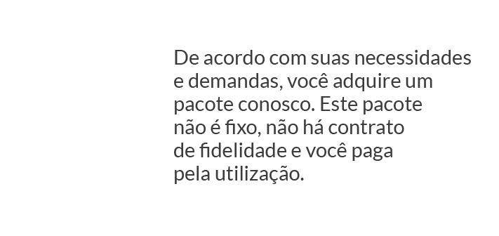 De acordo com suas necessidades e demandas, você adquire um pacote conosco. Este pacote não é fixo, não há contrato de fidelidade e você paga pela utilização.